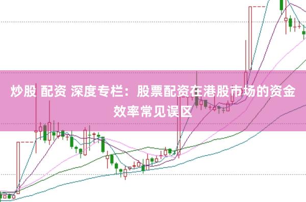 炒股 配资 深度专栏：股票配资在港股市场的资金效率常见误区