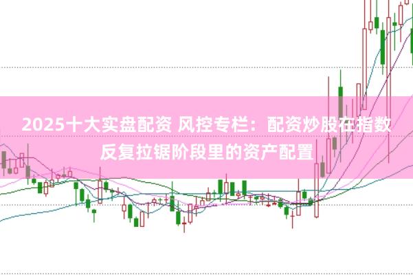 2025十大实盘配资 风控专栏：配资炒股在指数反复拉锯阶段里的资产配置