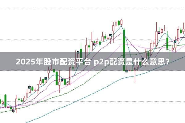 2025年股市配资平台 p2p配资是什么意思？