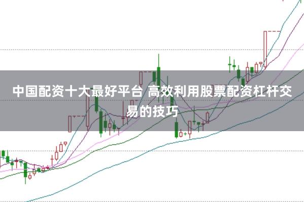 中国配资十大最好平台 高效利用股票配资杠杆交易的技巧