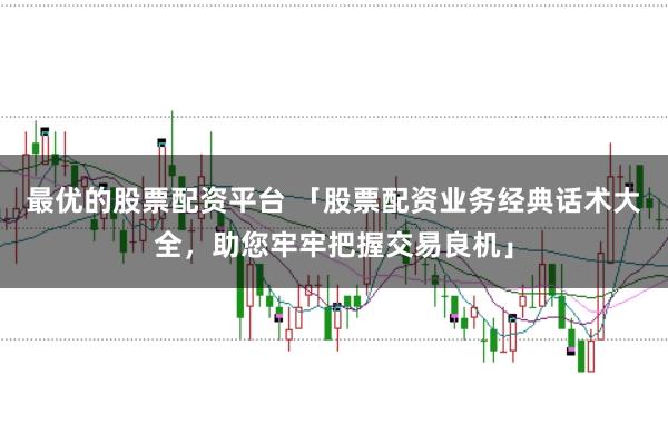 最优的股票配资平台 「股票配资业务经典话术大全，助您牢牢把握交易良机」