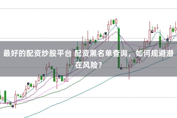 最好的配资炒股平台 配资黑名单查询，如何规避潜在风险？