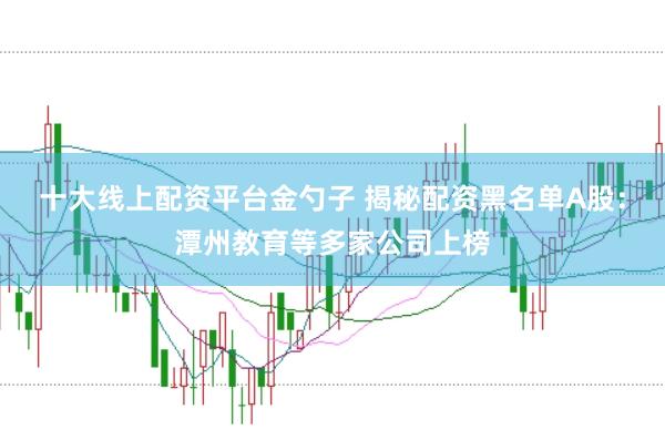 十大线上配资平台金勺子 揭秘配资黑名单A股：潭州教育等多家公司上榜