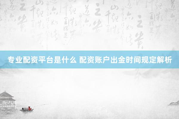 专业配资平台是什么 配资账户出金时间规定解析