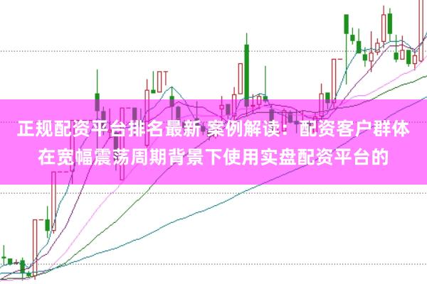 正规配资平台排名最新 案例解读：配资客户群体在宽幅震荡周期背景下使用实盘配资平台的