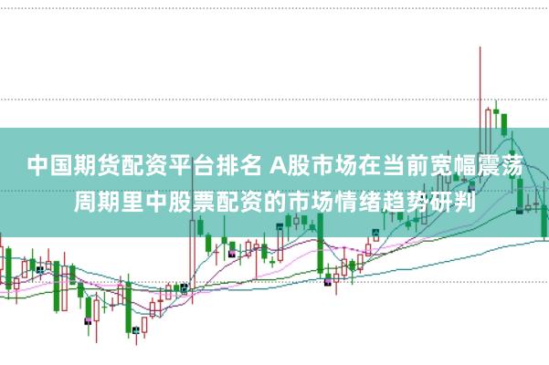 中国期货配资平台排名 A股市场在当前宽幅震荡周期里中股票配资的市场情绪趋势研判