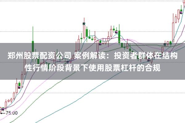 郑州股票配资公司 案例解读：投资者群体在结构性行情阶段背景下使用股票杠杆的合规