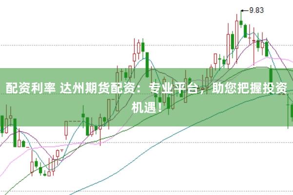 配资利率 达州期货配资：专业平台，助您把握投资机遇！
