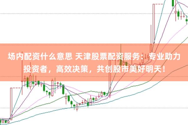 场内配资什么意思 天津股票配资服务：专业助力投资者，高效决策，共创股市美好明天！